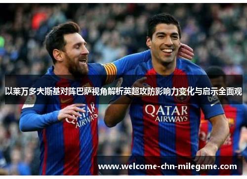 以莱万多夫斯基对阵巴萨视角解析英超攻防影响力变化与启示全面观 以莱万多夫斯基对阵巴萨视角解析英超攻防影响力变化与启示全面观