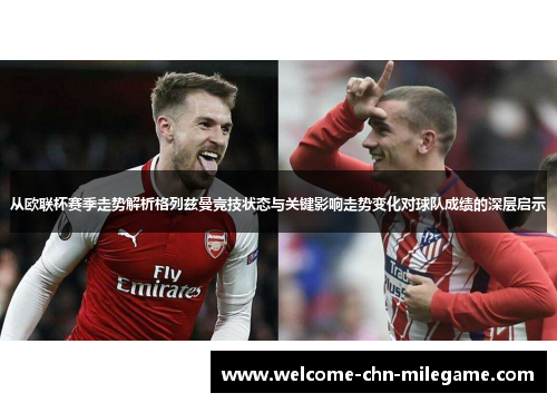 从欧联杯赛季走势解析格列兹曼竞技状态与关键影响走势变化对球队成绩的深层启示