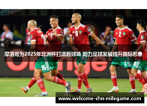 摩洛哥为2025年非洲杯打造新球场 助力足球发展提升国际形象