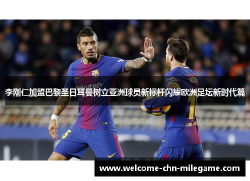 李刚仁加盟巴黎圣日耳曼树立亚洲球员新标杆闪耀欧洲足坛新时代篇