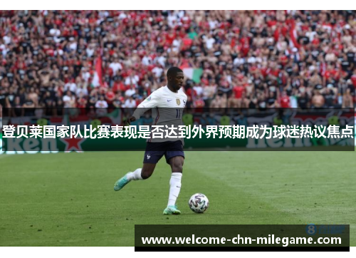 登贝莱国家队比赛表现是否达到外界预期成为球迷热议焦点