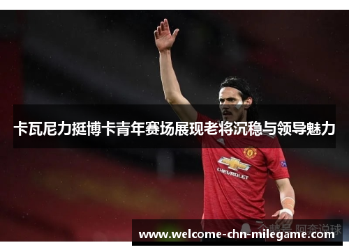 卡瓦尼力挺博卡青年赛场展现老将沉稳与领导魅力